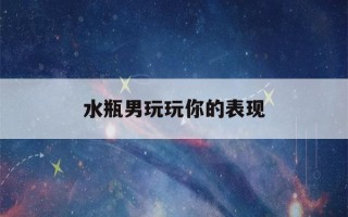 水瓶男玩玩你的表现(水瓶男玩玩你的表现是什么)