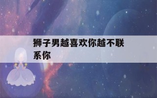 狮子男越喜欢你越不联系你(狮子男不主动找你但积极回复)