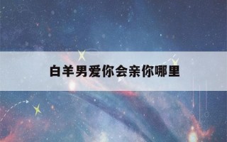 白羊男爱你会亲你哪里(白羊男主动亲你代表什么)