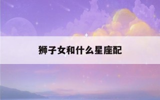 狮子女和什么星座配(狮子女和什么星座配(全部))