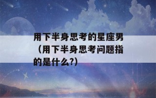 用下半身思考的星座男（用下半身思考问题指的是什么?）