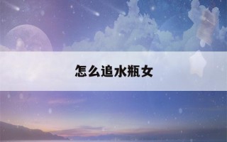 怎么追水瓶女(怎么追水瓶女知乎)