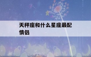 天秤座和什么星座最配情侣(天秤座和什么星座最配情侣关系)