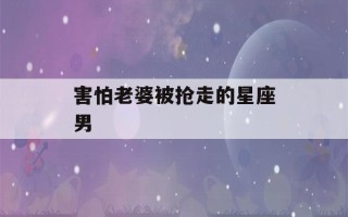 害怕老婆被抢走的星座男(哪些星座男对老婆凶)