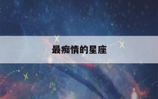 最痴情的星座(最痴情的星座男排名)