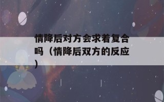 情降后对方会求着复合吗（情降后双方的反应）