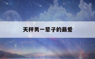 天秤男一辈子的最爱(天秤男真正动情的表现)