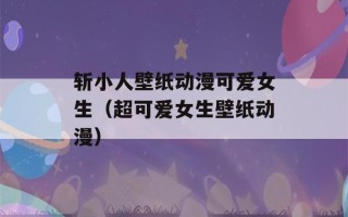 斩小人壁纸动漫可爱女生（超可爱女生壁纸动漫）