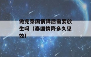 做完泰国情降后需要放生吗（泰国情降多久见效）