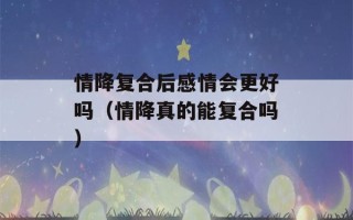 情降复合后感情会更好吗（情降真的能复合吗）