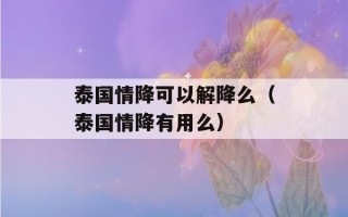 泰国情降可以解降么（泰国情降有用么）