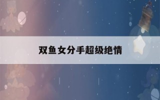 双鱼女分手超级绝情(双鱼女分手超级绝情怎么办)