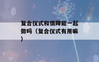 复合仪式和情降能一起做吗（复合仪式有用嘛）