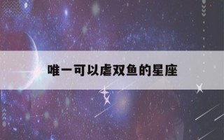 唯一可以虐双鱼的星座(被双鱼座吃得死死的星座)