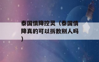 泰国情降控灵（泰国情降真的可以拆散别人吗）