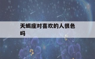 天蝎座对喜欢的人很色吗(天蝎座对喜欢的人睚眦必报)