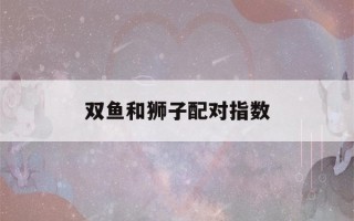 双鱼和狮子配对指数(双鱼女和狮子男配对指数)