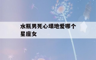 水瓶男死心塌地爱哪个星座女(水瓶男死心塌地爱哪个星座女人)