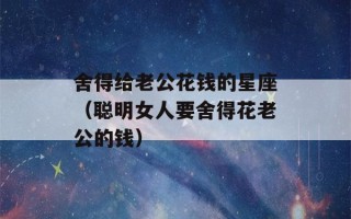 舍得给老公花钱的星座（聪明女人要舍得花老公的钱）