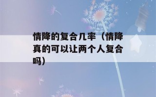 情降的复合几率（情降真的可以让两个人复合吗）