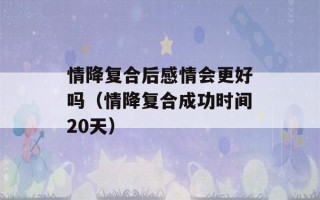 情降复合后感情会更好吗（情降复合成功时间20天）