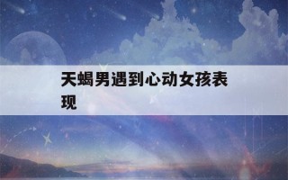 天蝎男遇到心动女孩表现(天蝎男一眼就喜欢的女人)