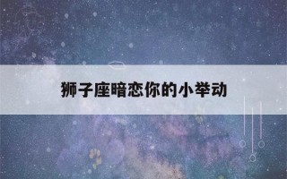 狮子座暗恋你的小举动(狮子男越喜欢你越冷你)