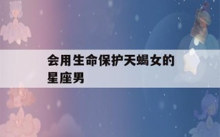 会用生命保护天蝎女的星座男(天蝎2023年运势大变)