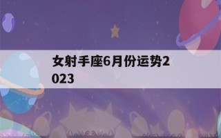 女射手座6月份运势2023(女射手座6月份运势2023年)