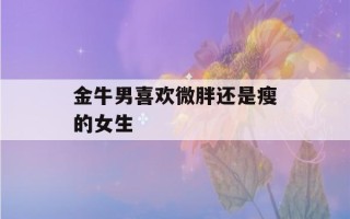 金牛男喜欢微胖还是瘦的女生(金牛男喜欢微胖还是瘦的女生呢)