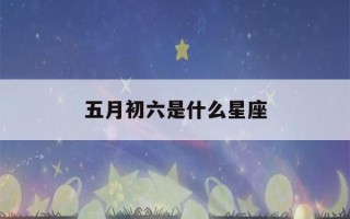 五月初六是什么星座(1986年农历五月初六是什么星座)