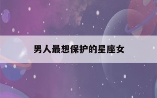 男人最想保护的星座女(男人最想保护的女人有什么特征)