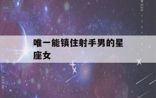 唯一能镇住射手男的星座女(能拿住射手男的星座)