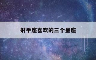 射手座喜欢的三个星座(射手座更喜欢哪个星座)