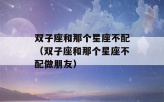 双子座和那个星座不配（双子座和那个星座不配做朋友）