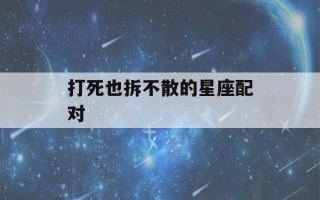 打死也拆不散的星座配对(打死也拆不散的星座配对双鱼和处女)