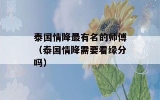 泰国情降最有名的师傅（泰国情降需要看缘分吗）