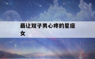 最让双子男心疼的星座女(最让双子男疯狂的女人)