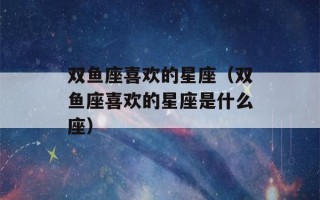 双鱼座喜欢的星座（双鱼座喜欢的星座是什么座）