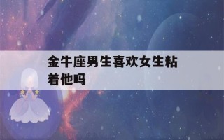 金牛座男生喜欢女生粘着他吗(金牛男喜欢身材还是脸)