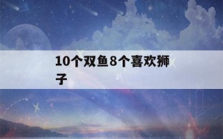 10个双鱼8个喜欢狮子(双鱼爱狮子还是狮子爱双鱼)