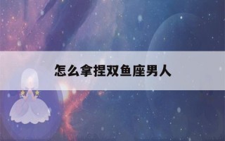 怎么拿捏双鱼座男人(双鱼男人只有动情才会有的表现)