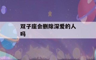 双子座会删除深爱的人吗(双子座会和前任复合吗)