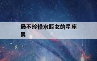 最不珍惜水瓶女的星座男(水瓶男唯一的真爱星座女)