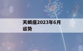 天蝎座2023年6月运势(天蝎座四月运势2023年)