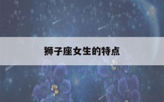 狮子座女生的特点(狮子座女生的特点是什么)