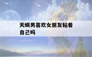 天蝎男喜欢女朋友粘着自己吗(天蝎男最忍不了哪种撩)