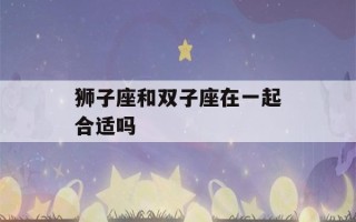 狮子座和双子座在一起合适吗(双子男为什么容易喜欢狮子女)