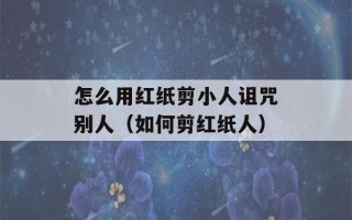 怎么用红纸剪小人诅咒别人（如何剪红纸人）