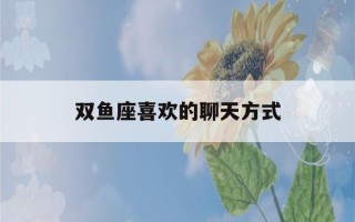 双鱼座喜欢的聊天方式(怎样让双鱼男主动找你)